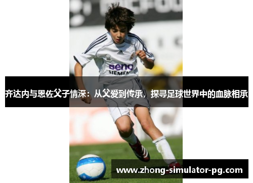 齐达内与恩佐父子情深:从父爱到传承,探寻足球世界中的血脉相承 齐达内与恩佐父子情深:从父爱到传承,探寻足球世界中的血脉相承