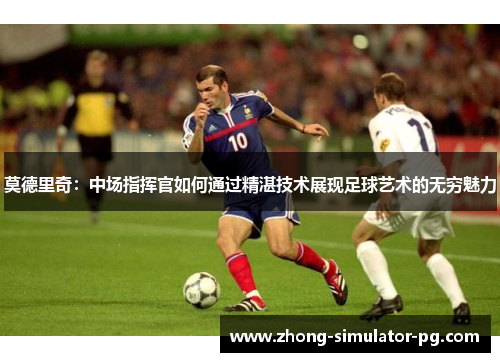 莫德里奇：中场指挥官如何通过精湛技术展现足球艺术的无穷魅力