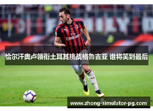 恰尔汗奥卢领衔土耳其挑战格鲁吉亚 谁将笑到最后 恰尔汗奥卢领衔土耳其挑战格鲁吉亚 谁将笑到最后
