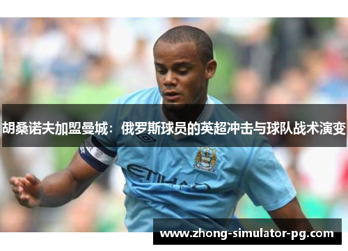 胡桑诺夫加盟曼城:俄罗斯球员的英超冲击与球队战术演变 胡桑诺夫加盟曼城:俄罗斯球员的英超冲击与球队战术演变