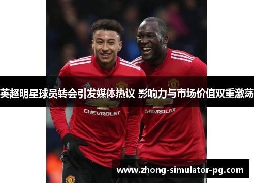 英超明星球员转会引发媒体热议 影响力与市场价值双重激荡 英超明星球员转会引发媒体热议 影响力与市场价值双重激荡