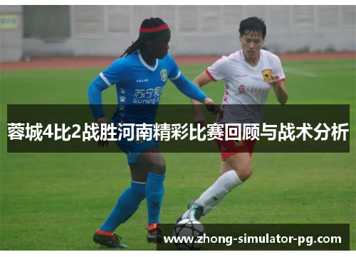 蓉城4比2战胜河南精彩比赛回顾与战术分析 蓉城4比2战胜河南精彩比赛回顾与战术分析