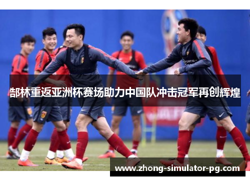 郜林重返亚洲杯赛场助力中国队冲击冠军再创辉煌 郜林重返亚洲杯赛场助力中国队冲击冠军再创辉煌