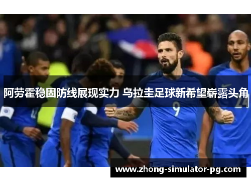 阿劳霍稳固防线展现实力 乌拉圭足球新希望崭露头角 阿劳霍稳固防线展现实力 乌拉圭足球新希望崭露头角