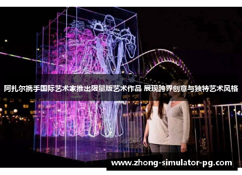 阿扎尔携手国际艺术家推出限量版艺术作品 展现跨界创意与独特艺术风格 阿扎尔携手国际艺术家推出限量版艺术作品 展现跨界创意与独特艺术风格