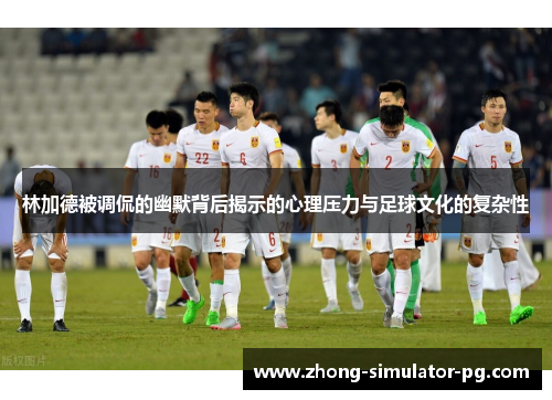 林加德被调侃的幽默背后揭示的心理压力与足球文化的复杂性 林加德被调侃的幽默背后揭示的心理压力与足球文化的复杂性