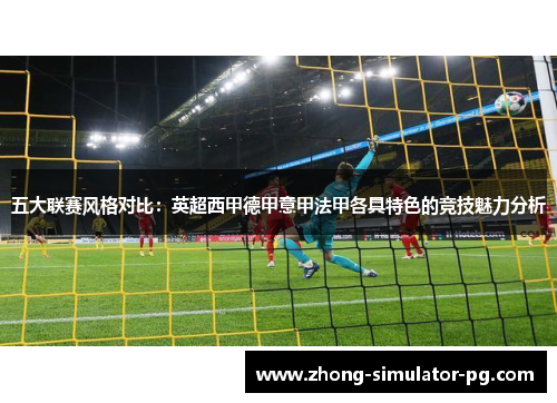 五大联赛风格对比:英超西甲德甲意甲法甲各具特色的竞技魅力分析 五大联赛风格对比:英超西甲德甲意甲法甲各具特色的竞技魅力分析