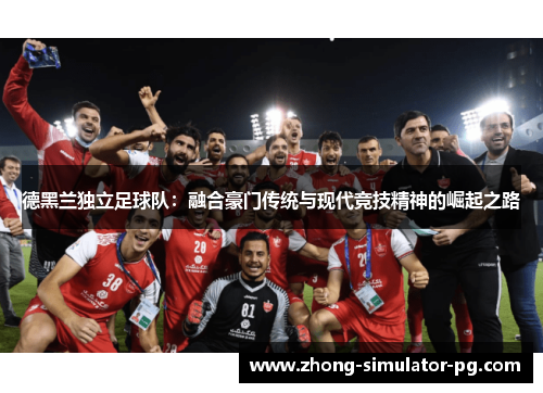 德黑兰独立足球队:融合豪门传统与现代竞技精神的崛起之路 德黑兰独立足球队:融合豪门传统与现代竞技精神的崛起之路