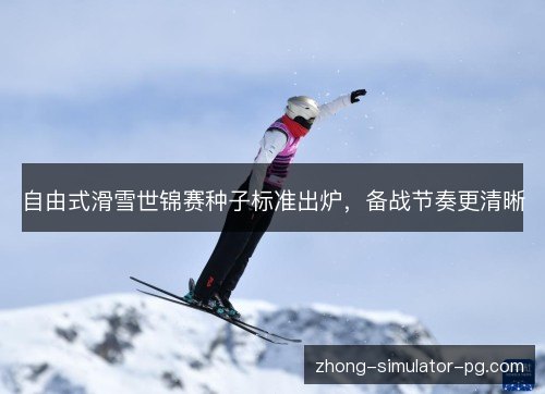 自由式滑雪世锦赛种子标准出炉，备战节奏更清晰